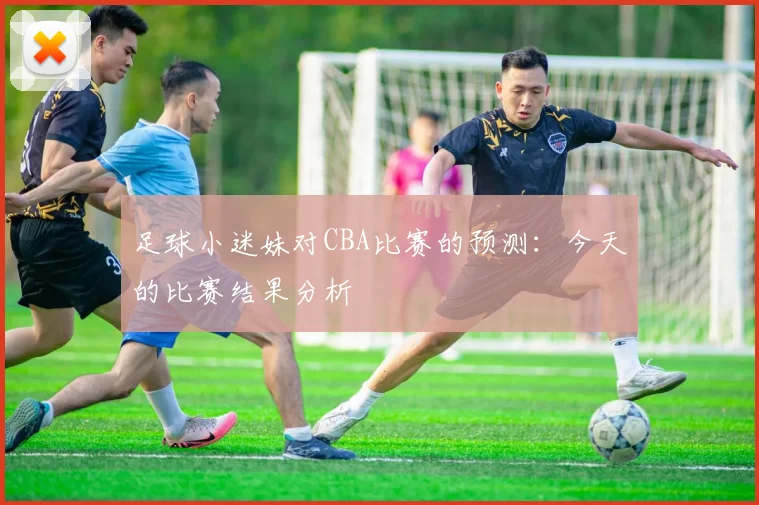 足球小迷妹对CBA比赛的预测：今天的比赛结果分析