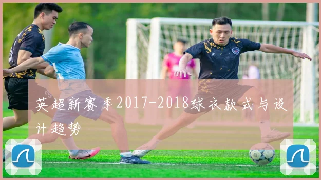 英超新赛季2017-2018球衣款式与设计趋势